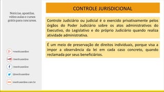 CONTROLE JURISDICIONAL
Controle Judiciário ou judicial é o exercido privativamente pelos
órgãos do Poder Judiciário sobre os atos administrativos do
Executivo, do Legislativo e do próprio Judiciário quando realiza
atividade administrativa.
É um meio de preservação de direitos individuais, porque visa a
impor a observância da lei em cada caso concreto, quando
reclamada por seus beneficiários.
 