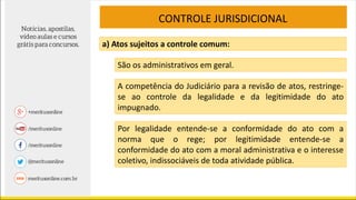 CONTROLE JURISDICIONAL
a) Atos sujeitos a controle comum:
São os administrativos em geral.
A competência do Judiciário para a revisão de atos, restringe-
se ao controle da legalidade e da legitimidade do ato
impugnado.
Por legalidade entende-se a conformidade do ato com a
norma que o rege; por legitimidade entende-se a
conformidade do ato com a moral administrativa e o interesse
coletivo, indissociáveis de toda atividade pública.
 