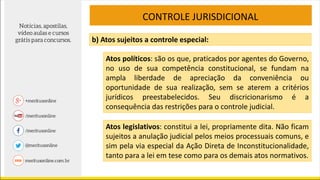 CONTROLE JURISDICIONAL
b) Atos sujeitos a controle especial:
Atos políticos: são os que, praticados por agentes do Governo,
no uso de sua competência constitucional, se fundam na
ampla liberdade de apreciação da conveniência ou
oportunidade de sua realização, sem se aterem a critérios
jurídicos preestabelecidos. Seu discricionarismo é a
consequência das restrições para o controle judicial.
Atos legislativos: constitui a lei, propriamente dita. Não ficam
sujeitos a anulação judicial pelos meios processuais comuns, e
sim pela via especial da Ação Direta de Inconstitucionalidade,
tanto para a lei em tese como para os demais atos normativos.
 