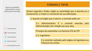 FORMAS E TIPOS
Variam segundo o Poder, órgão ou autoridade que o exercita ou o
fundamento, o modo e o momento de sua efetivação:
1. Quanto ao órgão que o exerce, o controle pode ser:
1.1. Administrativo: É o controle exercido pela
Administração com relação aos seus atos.
Princípio da autotutela e na Súmula 473 do STF.
1.2. Legislativo:
É o controle realizado pelo órgãos do legislativo ou
Tribunais de contas.
 