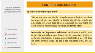 CONTROLE JURISDICIONAL
c) Meios de Controle Judiciário:
São as vias processuais de procedimento ordinário, sumário
ou especial de que dispõe o titular do direito lesado ou
ameaçado de lesão para obter a anulação do ato ilegal em
ação contra a Administração Pública. Podemos citar:
Mandado de Segurança Individual: destina-se a coibir atos
ilegais da autoridade que lesam direito subjetivo, líquido e
certo do impetrante. O prazo para impetração é de 120 dias
do conhecimento oficial do ato a ser impugnado (CF, art. 5º,
LXIX).
 