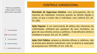 CONTROLE JURISDICIONAL
Mandado de Segurança Coletivo: seus pressupostos são os
mesmos do individual, inclusive quanto ao direito líquido e
certo, só que a tutela não é individual, mas coletiva (CF, art.
5º, LXX).
Ação Popular: é um instrumento de defesa dos interesses da
coletividade, utilizável por qualquer de seus membros, no
gozo de seus direitos cívicos e políticos. O beneficiário direto e
imediato é o povo. (CF, art. 5º, LXXIII)
Ação Civil Pública: ampara os direitos difusos e coletivos, não
se presta para direitos individuais, nem se destina à reparação
de prejuízos (Lei 7347/85; CF art. 129, III).
 
