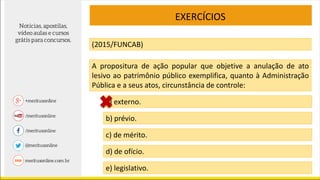 EXERCÍCIOS
(2015/FUNCAB)
A propositura de ação popular que objetive a anulação de ato
lesivo ao patrimônio público exemplifica, quanto à Administração
Pública e a seus atos, circunstância de controle:
a) externo.
b) prévio.
c) de mérito.
d) de ofício.
e) legislativo.
 