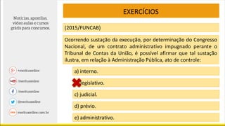 EXERCÍCIOS
(2015/FUNCAB)
Ocorrendo sustação da execução, por determinação do Congresso
Nacional, de um contrato administrativo impugnado perante o
Tribunal de Contas da União, é possível afirmar que tal sustação
ilustra, em relação à Administração Pública, ato de controle:
a) interno.
b) legislativo.
c) judicial.
d) prévio.
e) administrativo.
 