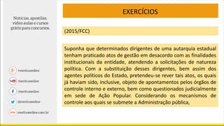 EXERCÍCIOS
(2015/FCC)
Suponha que determinados dirigentes de uma autarquia estadual
tenham praticado atos de gestão em desacordo com as finalidades
institucionais da entidade, atendendo a solicitações de natureza
política. Com a substituição desses dirigentes, bem assim dos
agentes políticos do Estado, pretendeu-se rever tais atos, os quais
já haviam sido, inclusive, objeto de apontamentos pelos órgãos de
controle interno e externo, bem como questionados judicialmente
em sede de Ação Popular. Considerando os mecanismos de
controle aos quais se submete a Administração pública,
 