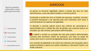 EXERCÍCIOS
a) apenas se presente ilegalidade caberá a revisão dos atos em sede
administrativa, o que não afasta também o controle judicial.
b) descabe a revisão dos atos no âmbito da autarquia, incidindo, contudo,
o controle hierárquico a ser exercido pelo ente instituidor, bem assim o
controle judicial nos aspectos de legalidade.
c) descabe o controle judicial acerca dos critérios de conveniência e
oportunidade para a edição dos atos de gestão, que somente podem ser
anulados, por tais motivos, pela própria Administração.
d) é cabível a revisão ou anulação dos atos pela própria Administração,
inclusive pela Secretaria Tutelar da autarquia, com base no poder de
tutela, bem como o controle da legalidade desses atos no âmbito judicial.
e) o controle da legalidade e do mérito dos referidos atos de gestão cabe à
própria entidade e, apenas em caráter subsidiário, à Secretaria Tutelar e ao
Poder Judiciário.
 