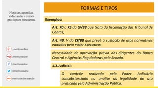 FORMAS E TIPOS
Exemplos:
Art. 70 a 75 da CF/88 que trata da fiscalização dos Tribunal de
Contas;
Art. 49, V da CF/88 que prevê a sustação de atos normativos
editados pelo Poder Executivo;
Necessidade de aprovação prévia dos dirigentes do Banco
Central e Agências Reguladoras pela Senado.
1.3.Judicial:
O controle realizado pelo Poder Judiciário
consubstanciado na análise da legalidade do ato
praticado pela Administração Pública.
 