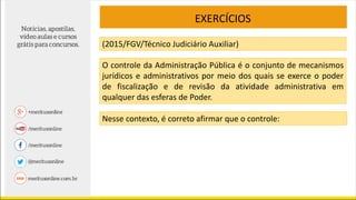 EXERCÍCIOS
(2015/FGV/Técnico Judiciário Auxiliar)
O controle da Administração Pública é o conjunto de mecanismos
jurídicos e administrativos por meio dos quais se exerce o poder
de fiscalização e de revisão da atividade administrativa em
qualquer das esferas de Poder.
Nesse contexto, é correto afirmar que o controle:
 