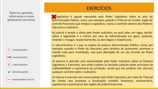 EXERCÍCIOS
a) legislativo é aquele executado pelo Poder Legislativo sobre os atos da
Administração Pública, como, por exemplo, quando o Tribunal de Contas, órgão de
controle financeiro que integra o Legislativo, realiza o controle externo dos Poderes
Executivo e Judiciário;
b) judicial é levado a efeito pelo Poder Judiciário, ao qual cabe, em regra, decidir
sobre a legalidade e o mérito dos atos da Administração em geral, podendo
invalidar e revogar, respectivamente, os atos ilegais e inoportunos;
c) administrativo é o que se origina da própria Administração Pública, como, por
exemplo, quando o Chefe do Executivo, pelo atributo da autotutela, promove a
revisão (seja para invalidação, seja para alteração) de um ato oriundo do Poder
Legislativo;
d) externo é exercido com exclusividade pelo Poder Judiciário sobre os Poderes
Legislativo e Executivo, que estão sujeitos às decisões judiciais pelos princípios da
inafastabilidade e supremacia da jurisdição, sendo que tais poderes não exercem
qualquer controle sobre o Judiciário;
e) interno é exercido com exclusividade pelo Poder Executivo, por meio do Tribunal
de Contas que promove a fiscalização contábil, financeira, orçamentária,
operacional e patrimonial dos órgãos do próprio Executivo.
 