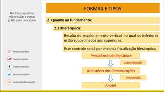 FORMAS E TIPOS
2. Quanto ao fundamento:
2.1.Hierárquico:
Resulta do escalonamento vertical no qual os inferiores
estão subordinados aos superiores.
Esse controle se dá por meio da fiscalização hierárquica.
Presidência da República
Ministério das Comunicações
Anatel.
subordinação
vinculação
 