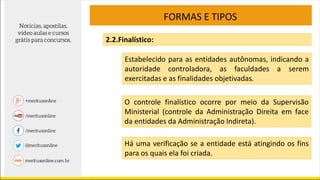 FORMAS E TIPOS
2.2.Finalístico:
Estabelecido para as entidades autônomas, indicando a
autoridade controladora, as faculdades a serem
exercitadas e as finalidades objetivadas.
O controle finalístico ocorre por meio da Supervisão
Ministerial (controle da Administração Direita em face
da entidades da Administração Indireta).
Há uma verificação se a entidade está atingindo os fins
para os quais ela foi criada.
 