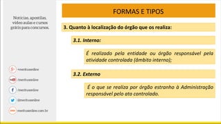 FORMAS E TIPOS
3. Quanto à localização do órgão que os realiza:
3.1. Interno:
É realizado pela entidade ou órgão responsável pela
atividade controlada (âmbito interno);
3.2. Externo
É o que se realiza por órgão estranho à Administração
responsável pelo ato controlado.
 