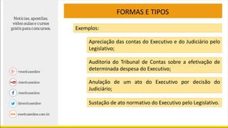 FORMAS E TIPOS
Exemplos:
Apreciação das contas do Executivo e do Judiciário pelo
Legislativo;
Auditoria do Tribunal de Contas sobre a efetivação de
determinada despesa do Executivo;
Anulação de um ato do Executivo por decisão do
Judiciário;
Sustação de ato normativo do Executivo pelo Legislativo.
 