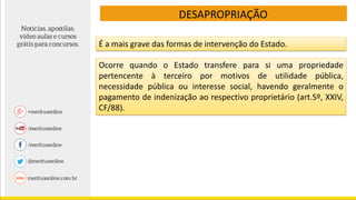 DESAPROPRIAÇÃO
É a mais grave das formas de intervenção do Estado.
Ocorre quando o Estado transfere para si uma propriedade
pertencente à terceiro por motivos de utilidade pública,
necessidade pública ou interesse social, havendo geralmente o
pagamento de indenização ao respectivo proprietário (art.5º, XXIV,
CF/88).
 