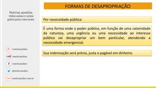 FORMAS DE DESAPROPRIAÇÃO
Por necessidade pública:
É uma forma onde o poder público, em função de uma calamidade
da natureza, uma urgência ou uma necessidade ao interesse
público vai desapropriar um bem particular, atendendo a
necessidade emergencial.
Sua indenização será prévia, justa e pagável em dinheiro.
 