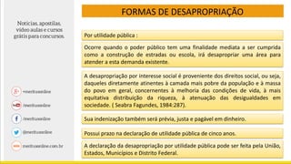 FORMAS DE DESAPROPRIAÇÃO
Por utilidade pública :
Ocorre quando o poder público tem uma finalidade mediata a ser cumprida
como a construção de estradas ou escola, irá desapropriar uma área para
atender a esta demanda existente.
A desapropriação por interesse social é proveniente dos direitos social, ou seja,
daqueles diretamente atinentes à camada mais pobre da população e à massa
do povo em geral, concernentes à melhoria das condições de vida, à mais
equitativa distribuição da riqueza, à atenuação das desigualdades em
sociedade. ( Seabra Fagundes, 1984:287).
Sua indenização também será prévia, justa e pagável em dinheiro.
Possui prazo na declaração de utilidade pública de cinco anos.
A declaração da desapropriação por utilidade pública pode ser feita pela União,
Estados, Municípios e Distrito Federal.
 