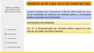 DECRETO-LEI Nº 3.365, DE 21 DE JUNHO DE 1941
Cumpre ressaltar que o Decreto-lei 3.365 de 1941 fundiu em uma
única modalidade as hipóteses de utilidade pública e necessidade
pública constantes da Constituição.
DISPOSIÇÕES PRELIMINARES
Art. 1º A desapropriação por utilidade pública regular-se-á por
esta lei, em todo o território nacional.
 