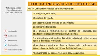 DECRETO-LEI Nº 3.365, DE 21 DE JUNHO DE 1941
Art. 5º Consideram-se casos de utilidade pública:
a) a segurança nacional;
b) a defesa do Estado;
c) o socorro público em caso de calamidade;
d) a salubridade pública;
e) a criação e melhoramento de centros de população, seu
abastecimento regular de meios de subsistência;
f) o aproveitamento industrial das minas e das jazidas minerais, das
águas e da energia hidráulica;
g) a assistência pública, as obras de higiene e decoração, casas de
saúde, clínicas, estações de clima e fontes medicinais;
h) a exploração ou a conservação dos serviços públicos;
 
