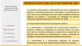 DECRETO-LEI Nº 3.365, DE 21 DE JUNHO DE 1941
i) a abertura, conservação e melhoramento de vias ou logradouros
públicos; a execução de planos de urbanização; o parcelamento do
solo, com ou sem edificação, para sua melhor utilização econômica,
higiênica ou estética; a construção ou ampliação de distritos
industriais; (Redação dada pela Lei nº 9.785, de 1999)
j) o funcionamento dos meios de transporte coletivo;
k) a preservação e conservação dos monumentos históricos e
artísticos, isolados ou integrados em conjuntos urbanos ou rurais,
bem como as medidas necessárias a manter-lhes e realçar lhes os
aspectos mais valiosos ou característicos e, ainda, a proteção de
paisagens e locais particularmente dotados pela natureza;
l) a preservação e a conservação adequada de arquivos,
documentos e outros bens moveis de valor histórico ou artístico;
 