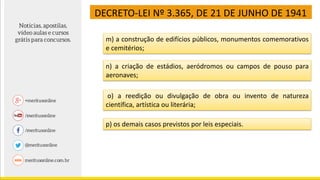DECRETO-LEI Nº 3.365, DE 21 DE JUNHO DE 1941
m) a construção de edifícios públicos, monumentos comemorativos
e cemitérios;
n) a criação de estádios, aeródromos ou campos de pouso para
aeronaves;
o) a reedição ou divulgação de obra ou invento de natureza
científica, artística ou literária;
p) os demais casos previstos por leis especiais.
 