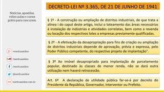 DECRETO-LEI Nº 3.365, DE 21 DE JUNHO DE 1941
§ 1º - A construção ou ampliação de distritos industriais, de que trata a
alínea i do caput deste artigo, inclui o loteamento das áreas necessárias
à instalação de indústrias e atividades correlatas, bem como a revenda
ou locação dos respectivos lotes a empresas previamente qualificadas.
§ 2º - A efetivação da desapropriação para fins de criação ou ampliação
de distritos industriais depende de aprovação, prévia e expressa, pelo
Poder Público competente, do respectivo projeto de implantação".
§ 3º Ao imóvel desapropriado para implantação de parcelamento
popular, destinado às classes de menor renda, não se dará outra
utilização nem haverá retrocessão.
Art. 6º A declaração de utilidade pública far-se-á por decreto do
Presidente da República, Governador, Interventor ou Prefeito.
 