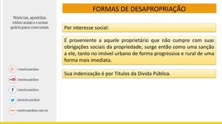 FORMAS DE DESAPROPRIAÇÃO
Por interesse social:
É proveniente a aquele proprietário que não cumpre com suas
obrigações sociais da propriedade, surge então como uma sanção
a ele, tanto no imóvel urbano de forma progressiva e rural de uma
forma mais imediata.
Sua indenização é por Títulos da Dívida Pública.
 