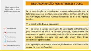 DESAPROPRIAÇÃO POR INTERESSE SOCIAL
IV - a manutenção de posseiros em terrenos urbanos onde, com a
tolerância expressa ou tácita do proprietário, tenham construído
sua habilitação, formando núcleos residenciais de mais de 10 (dez)
famílias;
V - a construção de casa populares;
VI - as terras e águas suscetíveis de valorização extraordinária,
pela conclusão de obras e serviços públicos, notadamente de
saneamento, portos, transporte, eletrificação armazenamento de
água e irrigação, no caso em que não sejam ditas áreas
socialmente aproveitadas;
VII - a proteção do solo e a preservação de cursos e mananciais de
água e de reservas florestais.
 