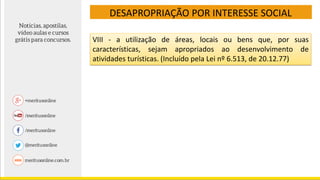 DESAPROPRIAÇÃO POR INTERESSE SOCIAL
VIII - a utilização de áreas, locais ou bens que, por suas
características, sejam apropriados ao desenvolvimento de
atividades turísticas. (Incluído pela Lei nº 6.513, de 20.12.77)
 