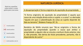 NATUREZA JURÍDICA
A desapropriação é forma originária de aquisição da propriedade.
“A forma originária de aquisição da propriedade é aquela que
nasce de uma relação direta entre o sujeito e a coisa” e a derivada
“aquela em que a subordinação da coisa ao sujeito depende de
fato ou terceiro.” (Rubens França, 87, 5).
Bandeira de Mello enuncia que “diz-se originária a forma de
aquisição da propriedade quando a causa que atribui a
propriedade a alguém não se vincula a nenhum título anterior, isto
é, não procede, não deriva de título precedente, portanto, não é
dependente de outro.”
 