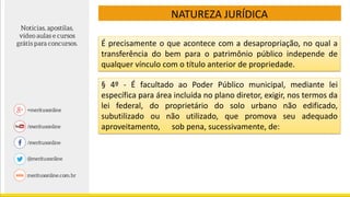 NATUREZA JURÍDICA
É precisamente o que acontece com a desapropriação, no qual a
transferência do bem para o patrimônio público independe de
qualquer vínculo com o título anterior de propriedade.
§ 4º - É facultado ao Poder Público municipal, mediante lei
específica para área incluída no plano diretor, exigir, nos termos da
lei federal, do proprietário do solo urbano não edificado,
subutilizado ou não utilizado, que promova seu adequado
aproveitamento, sob pena, sucessivamente, de:
 