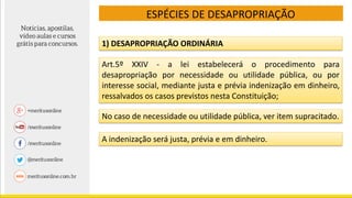 ESPÉCIES DE DESAPROPRIAÇÃO
Art.5º XXIV - a lei estabelecerá o procedimento para
desapropriação por necessidade ou utilidade pública, ou por
interesse social, mediante justa e prévia indenização em dinheiro,
ressalvados os casos previstos nesta Constituição;
1) DESAPROPRIAÇÃO ORDINÁRIA
No caso de necessidade ou utilidade pública, ver item supracitado.
A indenização será justa, prévia e em dinheiro.
 