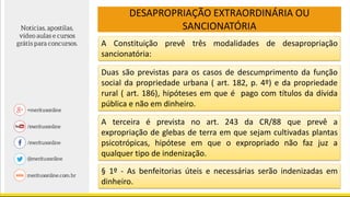 DESAPROPRIAÇÃO EXTRAORDINÁRIA OU
SANCIONATÓRIA
§ 1º - As benfeitorias úteis e necessárias serão indenizadas em
dinheiro.
A Constituição prevê três modalidades de desapropriação
sancionatória:
Duas são previstas para os casos de descumprimento da função
social da propriedade urbana ( art. 182, p. 4º) e da propriedade
rural ( art. 186), hipóteses em que é pago com títulos da dívida
pública e não em dinheiro.
A terceira é prevista no art. 243 da CR/88 que prevê a
expropriação de glebas de terra em que sejam cultivadas plantas
psicotrópicas, hipótese em que o expropriado não faz juz a
qualquer tipo de indenização.
 