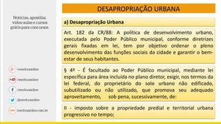 DESAPROPRIAÇÃO URBANA
§ 4º - É facultado ao Poder Público municipal, mediante lei
específica para área incluída no plano diretor, exigir, nos termos da
lei federal, do proprietário do solo urbano não edificado,
subutilizado ou não utilizado, que promova seu adequado
aproveitamento, sob pena, sucessivamente, de:
a) Desapropriação Urbana
II - imposto sobre a propriedade predial e territorial urbana
progressivo no tempo;
Art. 182 da CR/88: A política de desenvolvimento urbano,
executada pelo Poder Público municipal, conforme diretrizes
gerais fixadas em lei, tem por objetivo ordenar o pleno
desenvolvimento das funções sociais da cidade e garantir o bem-
estar de seus habitantes.
 