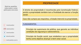 PROPRIEDADE
Caso não cumpra aos requisitos, o Estado intervirá na propriedade.
FUNDAMENTOS:
Princípio da supremacia do público, que garante ao indivíduo
condições de segurança e sobrevivência;
Princípio da função social, que estabelece que a propriedade
tenha como objetivo alcançar o bem estar social.
O direito de propriedade é reconhecido pela Constituição Federal,
porém a propriedade também tem a finalidade de exercer a função
social.
 