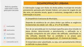 DESAPROPRIAÇÃO URBANA
A indenização é paga com títulos da dívida pública municipal de emissão
previamente aprovada pelo Senado Federal, com prazo de resgate de até
dez anos, em parcelas anuais, iguais e sucessivas, assegurado o valor da
indenização e os juros.
A competência é exclusiva do Município;
Depende da existência de um plano diretor que defina as exigências
fundamentais da cidade ( art. 182, p. 1º e 2º da CR/88);
Tem de ser precedida por lei municipal específica para área incluída no
plano diretor, determinando o parcelamento, a edificação ou a
utilização compulsória do solo urbano não edificado, subutilizado ou
não utilizado, devendo fixar as condições e os prazos para
implementação da referida obrigação (art. 5º, Estatuto da Cidade).
O imóvel deve estar subutilizado, ou seja, com aproveitamento inferior
ao definido no plano diretor.
 
