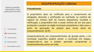 DESAPROPRIAÇÃO URBANA
Procedimento:
O proprietário deve ser notificado para o cumprimento da
obrigação, devendo a notificação ser averbada no cartório de
registro de imóveis (§2º do mesmo dispositivo); recebida a
notificação, o proprietário tem o prazo mínimo de um ano para
protocolar o projeto no órgão municipal competente e dois anos a
partir da aprovação do projeto para iniciar obras do
empreendimento (§ 4º).
Excepcionalmente em empreendimentos de grande porte, a lei
municipal específica poderá prever a conclusão em etapas,
assegurando-se que o projeto aprovado compreenda o
empreendimento como um todo.
 