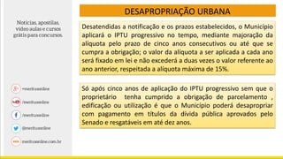 DESAPROPRIAÇÃO URBANA
Desatendidas a notificação e os prazos estabelecidos, o Município
aplicará o IPTU progressivo no tempo, mediante majoração da
alíquota pelo prazo de cinco anos consecutivos ou até que se
cumpra a obrigação; o valor da alíquota a ser aplicada a cada ano
será fixado em lei e não excederá a duas vezes o valor referente ao
ano anterior, respeitada a alíquota máxima de 15%.
Só após cinco anos de aplicação do IPTU progressivo sem que o
proprietário tenha cumprido a obrigação de parcelamento ,
edificação ou utilização é que o Município poderá desapropriar
com pagamento em títulos da dívida pública aprovados pelo
Senado e resgatáveis em até dez anos.
 