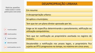 DESAPROPRIAÇÃO URBANA
Em resumo:
A desapropriação urbana:
Só aplica a municípios;
Tem que ter um plano diretor aprovado por lei;
Exige-se lei específica determinando o parcelamento, edificação ou
utilização compulsórios;
Tem que ter notificação ao proprietário averbada no registro de
imóveis;
Desatendida a notificação nos prazos legais, o proprietário fica
sujeito ao IPTU progressivo no tempo, no máximo em cinco anos;
 