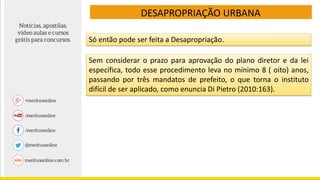 DESAPROPRIAÇÃO URBANA
Só então pode ser feita a Desapropriação.
Sem considerar o prazo para aprovação do plano diretor e da lei
específica, todo esse procedimento leva no mínimo 8 ( oito) anos,
passando por três mandatos de prefeito, o que torna o instituto
difícil de ser aplicado, como enuncia Di Pietro (2010:163).
 