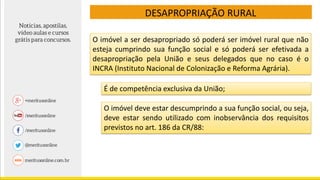 DESAPROPRIAÇÃO RURAL
É de competência exclusiva da União;
O imóvel a ser desapropriado só poderá ser imóvel rural que não
esteja cumprindo sua função social e só poderá ser efetivada a
desapropriação pela União e seus delegados que no caso é o
INCRA (Instituto Nacional de Colonização e Reforma Agrária).
O imóvel deve estar descumprindo a sua função social, ou seja,
deve estar sendo utilizado com inobservância dos requisitos
previstos no art. 186 da CR/88:
 