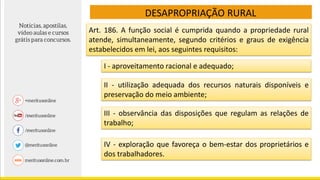 DESAPROPRIAÇÃO RURAL
I - aproveitamento racional e adequado;
Art. 186. A função social é cumprida quando a propriedade rural
atende, simultaneamente, segundo critérios e graus de exigência
estabelecidos em lei, aos seguintes requisitos:
II - utilização adequada dos recursos naturais disponíveis e
preservação do meio ambiente;
III - observância das disposições que regulam as relações de
trabalho;
IV - exploração que favoreça o bem-estar dos proprietários e
dos trabalhadores.
 