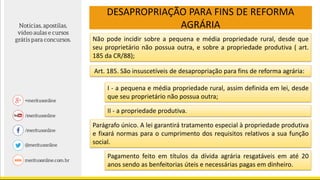 DESAPROPRIAÇÃO PARA FINS DE REFORMA
AGRÁRIA
Art. 185. São insuscetíveis de desapropriação para fins de reforma agrária:
Não pode incidir sobre a pequena e média propriedade rural, desde que
seu proprietário não possua outra, e sobre a propriedade produtiva ( art.
185 da CR/88);
I - a pequena e média propriedade rural, assim definida em lei, desde
que seu proprietário não possua outra;
II - a propriedade produtiva.
Parágrafo único. A lei garantirá tratamento especial à propriedade produtiva
e fixará normas para o cumprimento dos requisitos relativos a sua função
social.
Pagamento feito em títulos da dívida agrária resgatáveis em até 20
anos sendo as benfeitorias úteis e necessárias pagas em dinheiro.
 