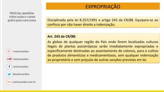 EXPROPRIAÇÃO
Art. 243 da CR/88:
As glebas de qualquer região do País onde forem localizadas culturas
ilegais de plantas psicotrópicas serão imediatamente expropriadas e
especificamente destinadas ao assentamento de colonos, para o cultivo
de produtos alimentícios e medicamentosos, sem qualquer indenização
ao proprietário e sem prejuízo de outras sanções previstas em lei.
Disciplinada pela lei 8.257/1991 e artigo 243 da CR/88. Equipara-se ao
confisco por não haver direito a indenização.
 
