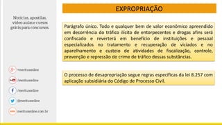 EXPROPRIAÇÃO
O processo de desapropriação segue regras específicas da lei 8.257 com
aplicação subsidiária do Código de Processo Civil.
Parágrafo único. Todo e qualquer bem de valor econômico apreendido
em decorrência do tráfico ilícito de entorpecentes e drogas afins será
confiscado e reverterá em benefício de instituições e pessoal
especializados no tratamento e recuperação de viciados e no
aparelhamento e custeio de atividades de fiscalização, controle,
prevenção e repressão do crime de tráfico dessas substâncias.
 