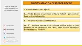 SUJEITO ATIVO DA DESAPROPRIAÇÃO
b. A União, Estados e Municípios e Distrito Federal – para declarar;
(atua na fase declaratória);
a. A União Federal – para legislar;
b.1) Desapropriação por utilidade pública
O decreto lei 3.365 enuncia que nos casos de desapropriação por
utilidade pública:
Art. 2° Mediante declaração de utilidade pública, todos os bens
poderão ser desapropriados pela União, pelos Estados, Municípios,
Distrito Federal e Territórios.
 