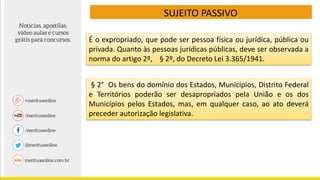 SUJEITO PASSIVO
É o expropriado, que pode ser pessoa física ou jurídica, pública ou
privada. Quanto às pessoas jurídicas públicas, deve ser observada a
norma do artigo 2º, § 2º, do Decreto Lei 3.365/1941.
§ 2° Os bens do domínio dos Estados, Municípios, Distrito Federal
e Territórios poderão ser desapropriados pela União e os dos
Municípios pelos Estados, mas, em qualquer caso, ao ato deverá
preceder autorização legislativa.
 