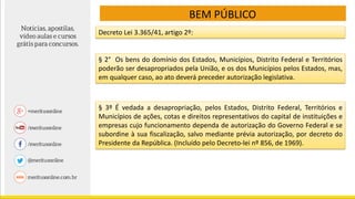 BEM PÚBLICO
Decreto Lei 3.365/41, artigo 2º:
§ 2° Os bens do domínio dos Estados, Municípios, Distrito Federal e Territórios
poderão ser desapropriados pela União, e os dos Municípios pelos Estados, mas,
em qualquer caso, ao ato deverá preceder autorização legislativa.
§ 3º É vedada a desapropriação, pelos Estados, Distrito Federal, Territórios e
Municípios de ações, cotas e direitos representativos do capital de instituições e
empresas cujo funcionamento dependa de autorização do Governo Federal e se
subordine à sua fiscalização, salvo mediante prévia autorização, por decreto do
Presidente da República. (Incluído pelo Decreto-lei nº 856, de 1969).
 