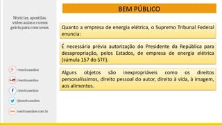 BEM PÚBLICO
É necessária prévia autorização do Presidente da República para
desapropriação, pelos Estados, de empresa de energia elétrica
(súmula 157 do STF).
Quanto a empresa de energia elétrica, o Supremo Tribunal Federal
enuncia:
Alguns objetos são inexpropriáveis como os direitos
personalíssimos, direito pessoal do autor, direito à vida, à imagem,
aos alimentos.
 