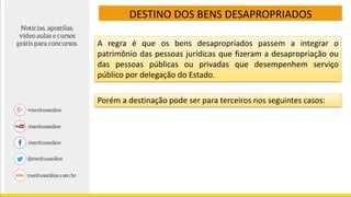 DESTINO DOS BENS DESAPROPRIADOS
A regra é que os bens desapropriados passem a integrar o
patrimônio das pessoas jurídicas que fizeram a desapropriação ou
das pessoas públicas ou privadas que desempenhem serviço
público por delegação do Estado.
Porém a destinação pode ser para terceiros nos seguintes casos:
 