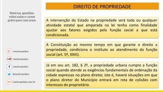 DIREITO DE PROPRIEDADE
A intervenção do Estado na propriedade será toda ou qualquer
atividade estatal que amparada na lei tenha como finalidade
ajustar aos fatores exigidos pela função social a que está
condicionada.
A Constituição ao mesmo tempo em que garante o direito a
propriedade, condiciona o instituto ao atendimento da função
social (art. 5º, XXIII).
Já em seu art. 182, § 2º, a propriedade urbana cumpre a função
social quando atende as exigências fundamentais de ordenação da
cidade expressas no plano diretor, isto é, haverá situações em que
o plano diretor do Município entrará em rota de colisões com
interesses do proprietário.
 